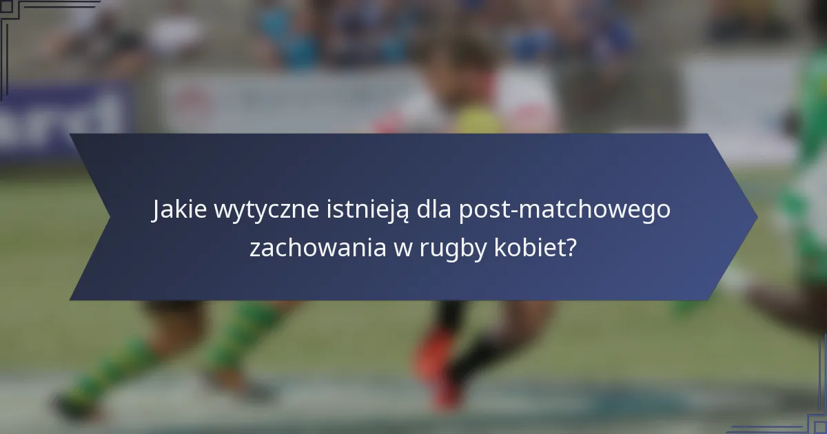 Jakie wytyczne istnieją dla post-matchowego zachowania w rugby kobiet?